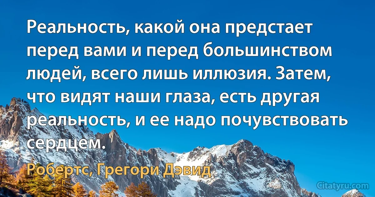 Реальность, какой она предстает перед вами и перед большинством людей, всего лишь иллюзия. Затем, что видят наши глаза, есть другая реальность, и ее надо почувствовать сердцем. (Робертс, Грегори Дэвид)