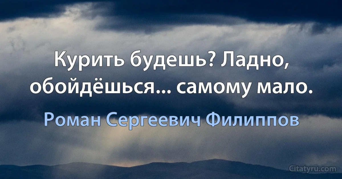 Курить будешь? Ладно, обойдёшься... самому мало. (Роман Сергеевич Филиппов)