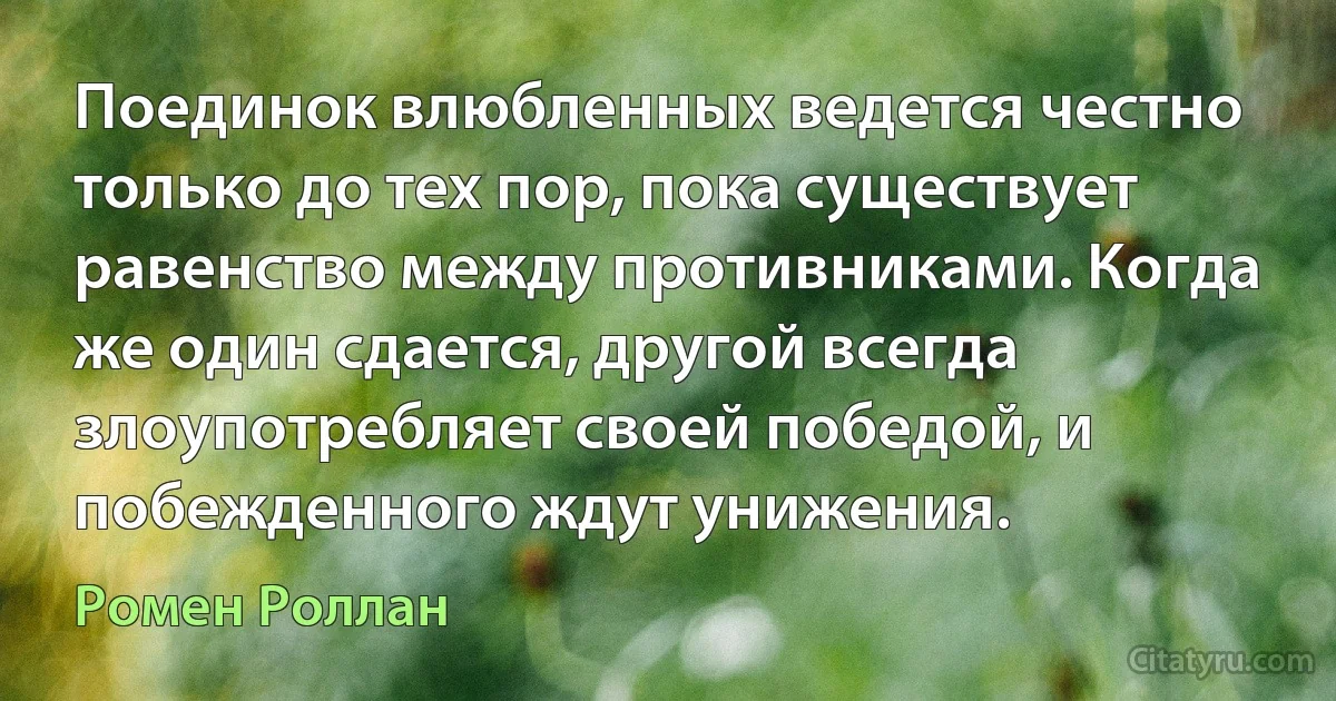 Поединок влюбленных ведется честно только до тех пор, пока существует равенство между противниками. Когда же один сдается, другой всегда злоупотребляет своей победой, и побежденного ждут унижения. (Ромен Роллан)