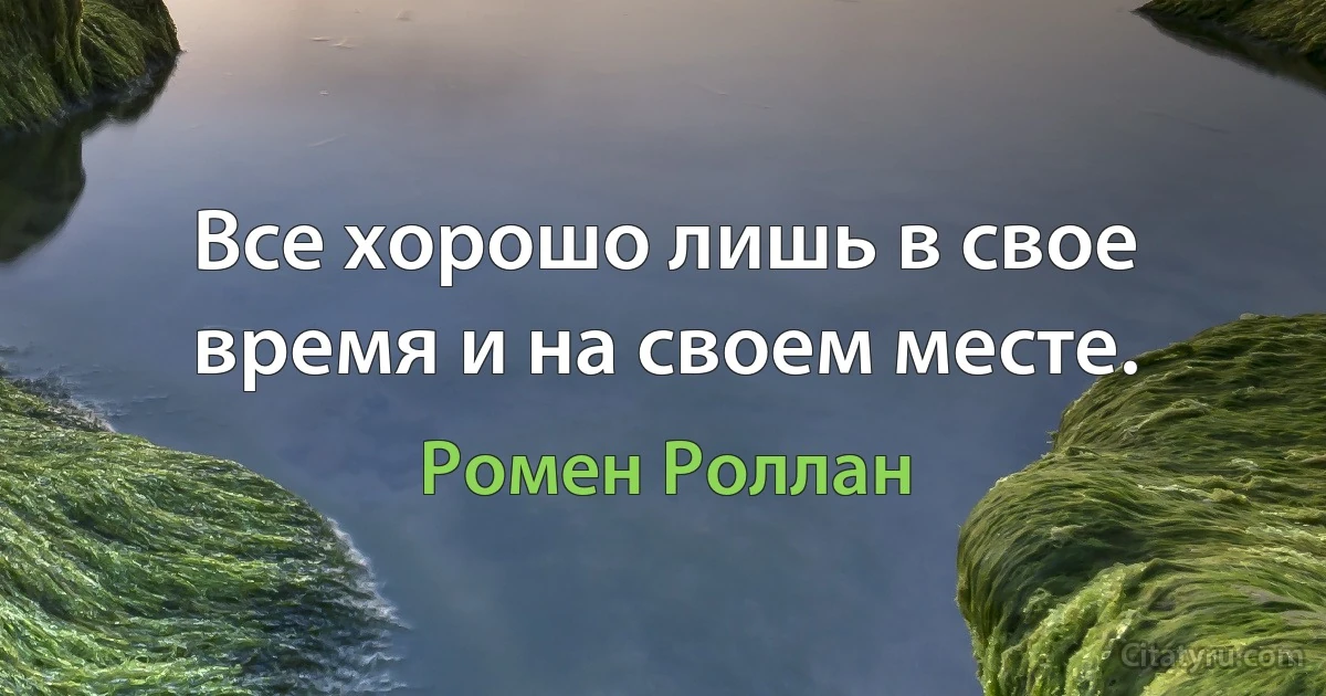 Все хорошо лишь в свое время и на своем месте. (Ромен Роллан)