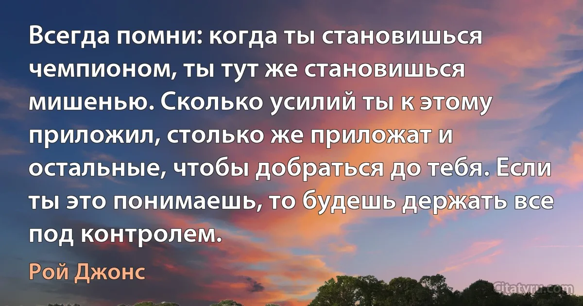 Всегда помни: когда ты становишься чемпионом, ты тут же становишься мишенью. Сколько усилий ты к этому приложил, столько же приложат и остальные, чтобы добраться до тебя. Если ты это понимаешь, то будешь держать все под контролем. (Рой Джонс)