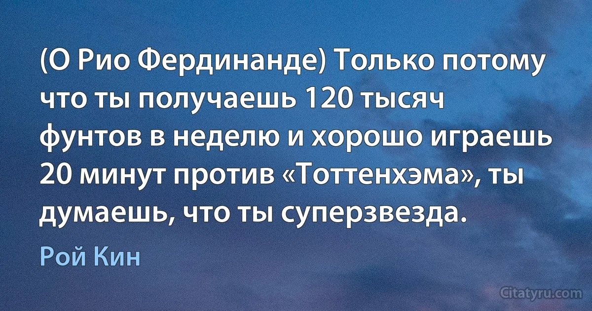 (О Рио Фердинанде) Только потому что ты получаешь 120 тысяч фунтов в неделю и хорошо играешь 20 минут против «Тоттенхэма», ты думаешь, что ты суперзвезда. (Рой Кин)