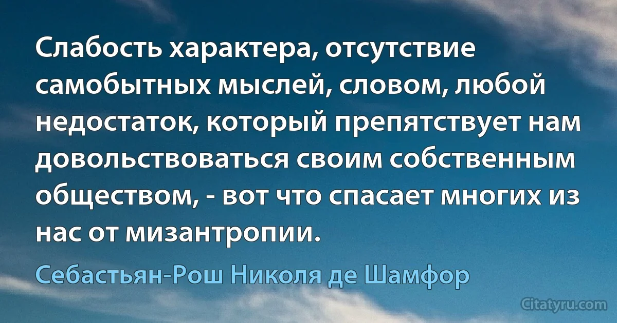 Слабость характера, отсутствие самобытных мыслей, словом, любой недостаток, который препятствует нам довольствоваться своим собственным обществом, - вот что спасает многих из нас от мизантропии. (Себастьян-Рош Николя де Шамфор)