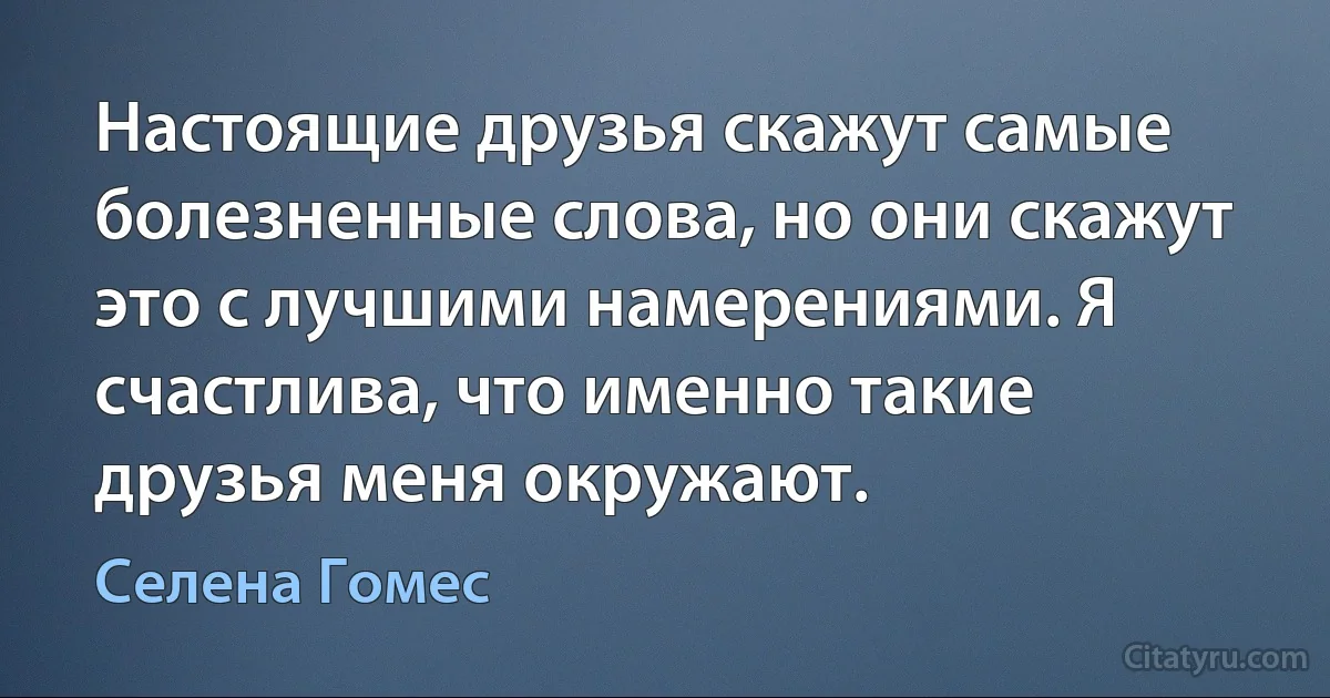 Настоящие друзья скажут самые болезненные слова, но они скажут это с лучшими намерениями. Я счастлива, что именно такие друзья меня окружают. (Селена Гомес)