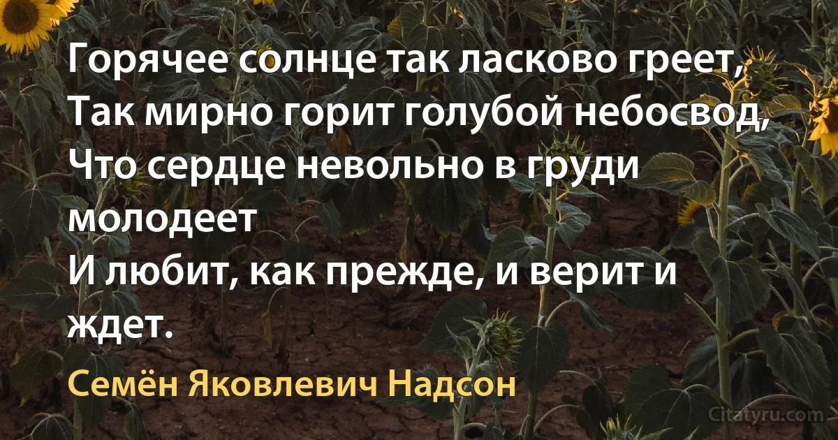 Горячее солнце так ласково греет,
Так мирно горит голубой небосвод,
Что сердце невольно в груди молодеет
И любит, как прежде, и верит и ждет. (Семён Яковлевич Надсон)