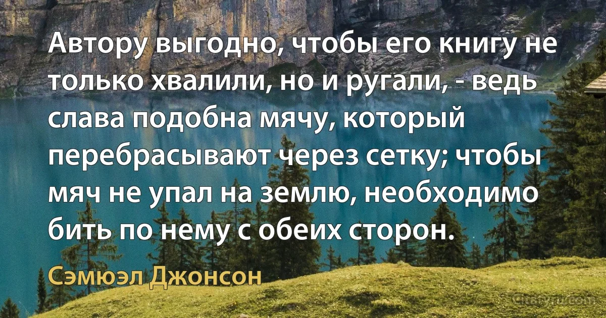 Автору выгодно, чтобы его книгу не только хвалили, но и ругали, - ведь слава подобна мячу, который перебрасывают через сетку; чтобы мяч не упал на землю, необходимо бить по нему с обеих сторон. (Сэмюэл Джонсон)