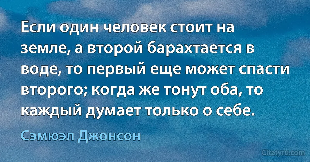 Если один человек стоит на земле, а второй барахтается в воде, то первый еще может спасти второго; когда же тонут оба, то каждый думает только о себе. (Сэмюэл Джонсон)