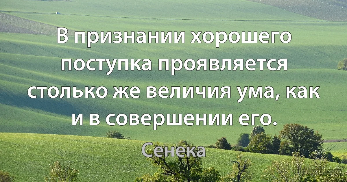 В признании хорошего поступка проявляется столько же величия ума, как и в совершении его. (Сенека)