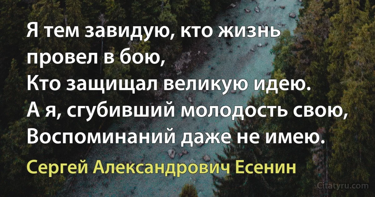 Я тем завидую, кто жизнь провел в бою,
Кто защищал великую идею.
А я, сгубивший молодость свою,
Воспоминаний даже не имею. (Сергей Александрович Есенин)