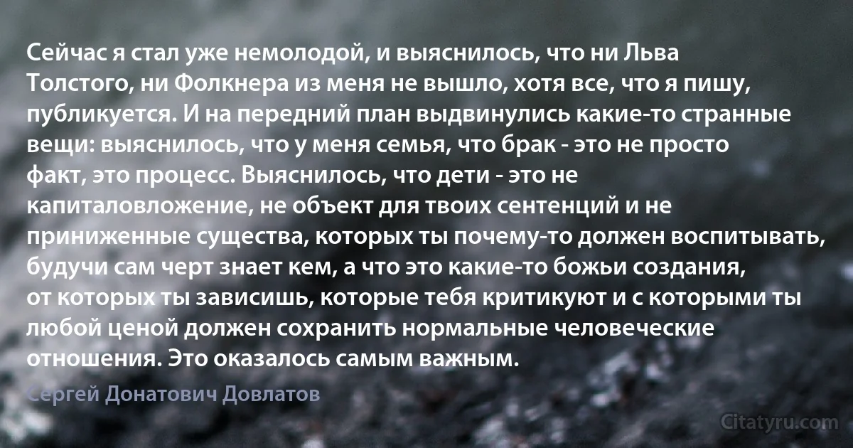 Сейчас я стал уже немолодой, и выяснилось, что ни Льва Толстого, ни Фолкнера из меня не вышло, хотя все, что я пишу, публикуется. И на передний план выдвинулись какие-то странные вещи: выяснилось, что у меня семья, что брак - это не просто факт, это процесс. Выяснилось, что дети - это не капиталовложение, не объект для твоих сентенций и не приниженные существа, которых ты почему-то должен воспитывать, будучи сам черт знает кем, а что это какие-то божьи создания, от которых ты зависишь, которые тебя критикуют и с которыми ты любой ценой должен сохранить нормальные человеческие отношения. Это оказалось самым важным. (Сергей Донатович Довлатов)