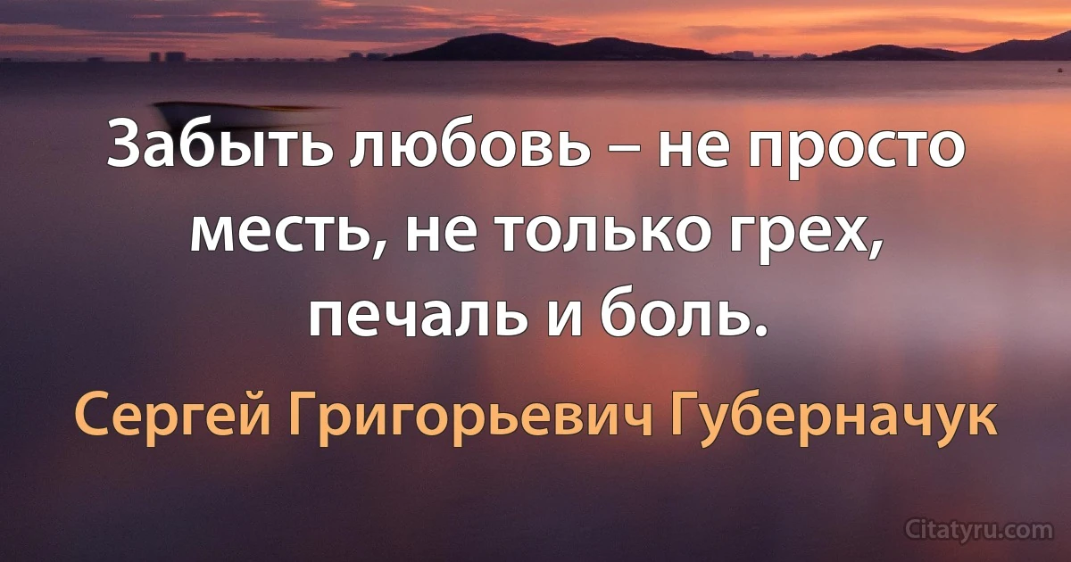 Забыть любовь – не просто месть, не только грех, печаль и боль. (Сергей Григорьевич Губерначук)