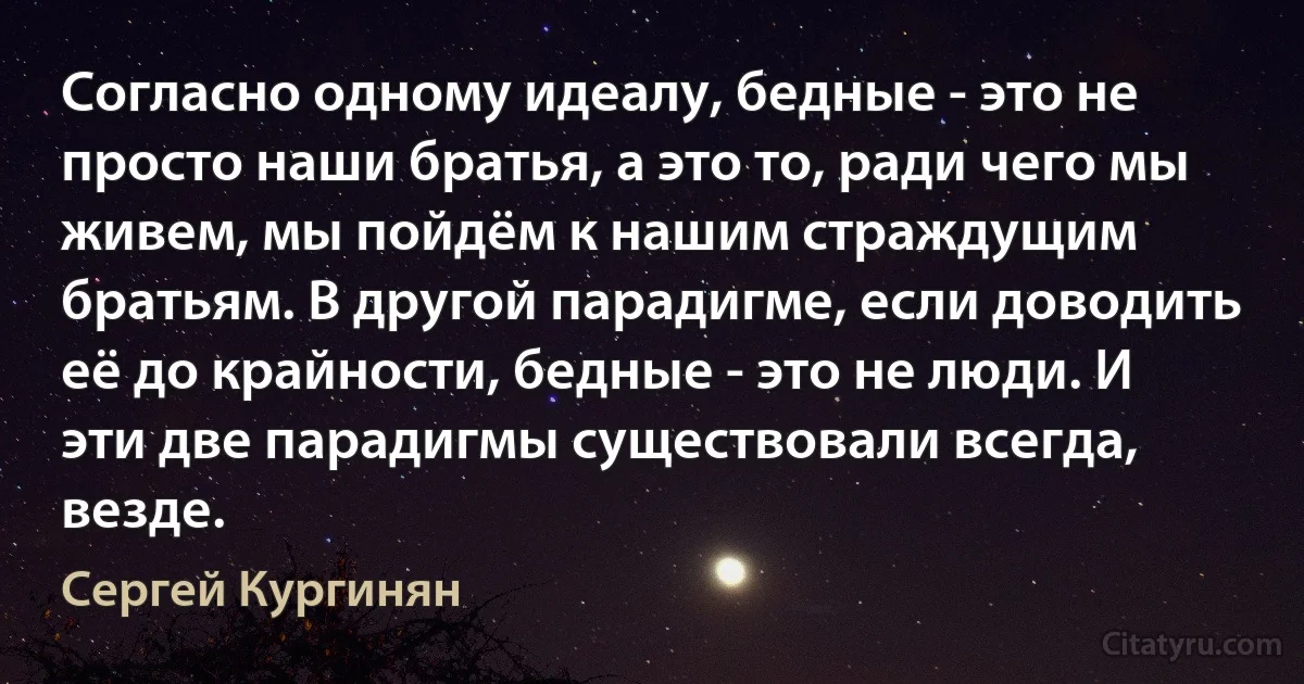 Согласно одному идеалу, бедные - это не просто наши братья, а это то, ради чего мы живем, мы пойдём к нашим страждущим братьям. В другой парадигме, если доводить её до крайности, бедные - это не люди. И эти две парадигмы существовали всегда, везде. (Сергей Кургинян)