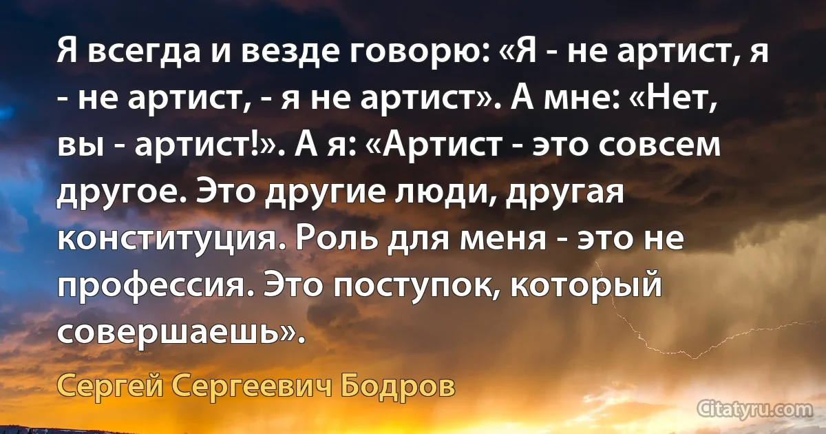 Я всегда и везде говорю: «Я - не артист, я - не артист, - я не артист». А мне: «Нет, вы - артист!». А я: «Артист - это совсем другое. Это другие люди, другая конституция. Роль для меня - это не профессия. Это поступок, который совершаешь». (Сергей Сергеевич Бодров)