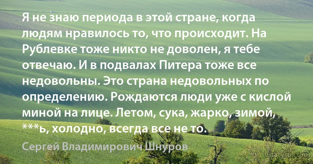 Я не знаю периода в этой стране, когда людям нравилось то, что происходит. На Рублевке тоже никто не доволен, я тебе отвечаю. И в подвалах Питера тоже все недовольны. Это страна недовольных по определению. Рождаются люди уже с кислой миной на лице. Летом, сука, жарко, зимой, ***ь, холодно, всегда все не то. (Сергей Владимирович Шнуров)