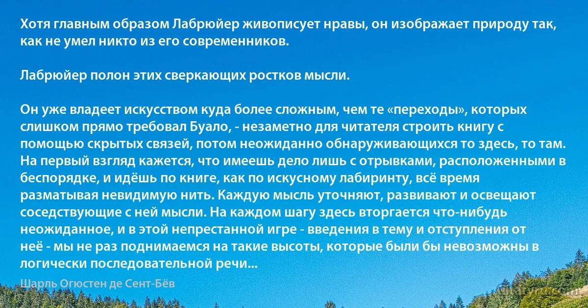 Хотя главным образом Лабрюйер живописует нравы, он изображает природу так, как не умел никто из его современников.

Лабрюйер полон этих сверкающих ростков мысли.

Он уже владеет искусством куда более сложным, чем те «переходы», которых слишком прямо требовал Буало, - незаметно для читателя строить книгу с помощью скрытых связей, потом неожиданно обнаруживающихся то здесь, то там. На первый взгляд кажется, что имеешь дело лишь с отрывками, расположенными в беспорядке, и идёшь по книге, как по искусному лабиринту, всё время разматывая невидимую нить. Каждую мысль уточняют, развивают и освещают соседствующие с ней мысли. На каждом шагу здесь вторгается что-нибудь неожиданное, и в этой непрестанной игре - введения в тему и отступления от неё - мы не раз поднимаемся на такие высоты, которые были бы невозможны в логически последовательной речи... (Шарль Огюстен де Сент-Бёв)