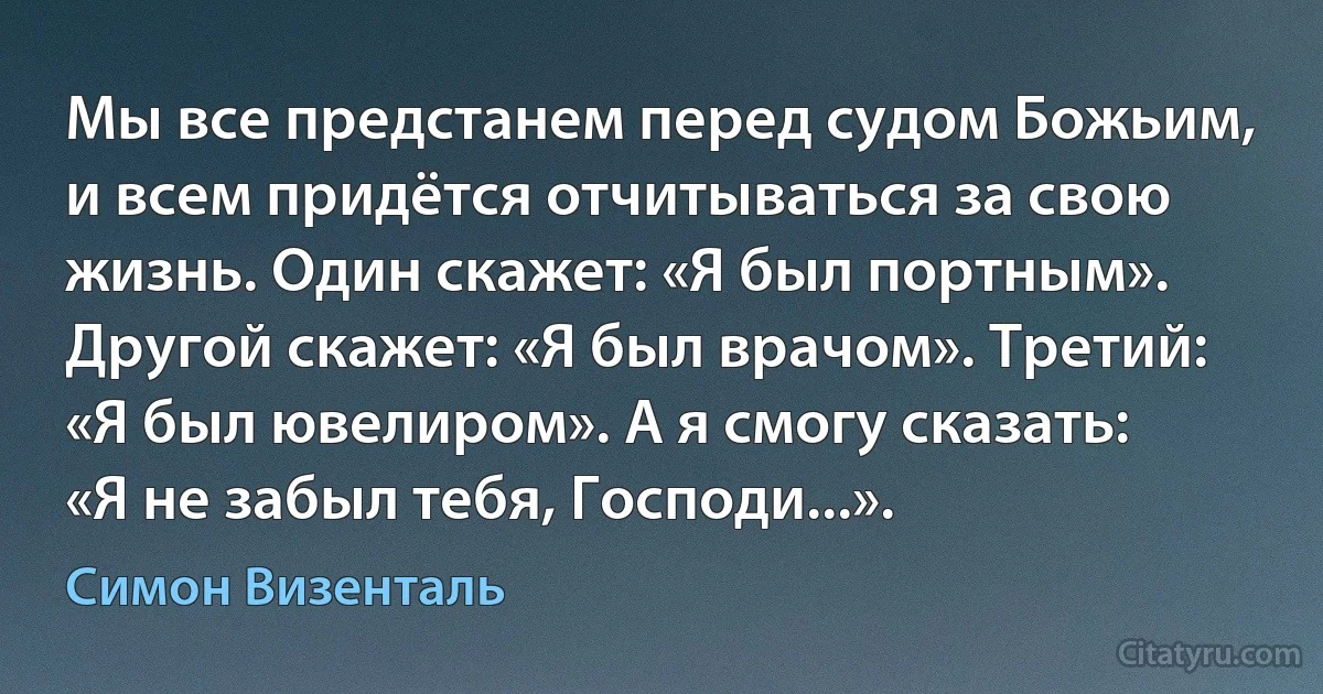 Мы все предстанем перед судом Божьим, и всем придётся отчитываться за свою жизнь. Один скажет: «Я был портным». Другой скажет: «Я был врачом». Третий: «Я был ювелиром». А я смогу сказать: «Я не забыл тебя, Господи...». (Симон Визенталь)