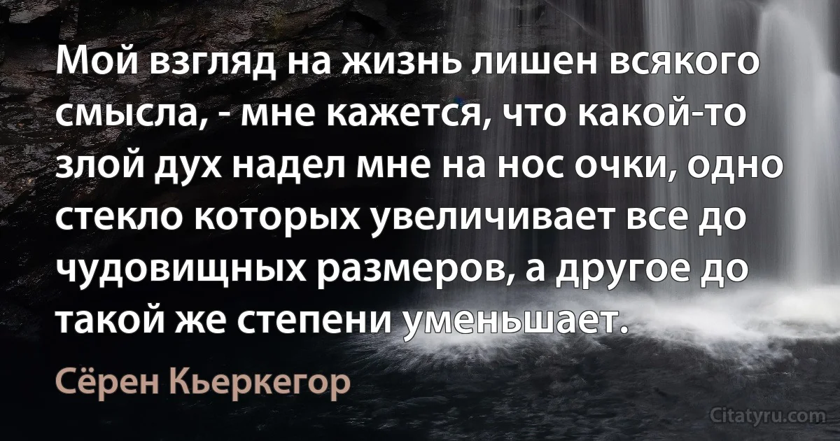 Мой взгляд на жизнь лишен всякого смысла, - мне кажется, что какой-то злой дух надел мне на нос очки, одно стекло которых увеличивает все до чудовищных размеров, а другое до такой же степени уменьшает. (Сёрен Кьеркегор)