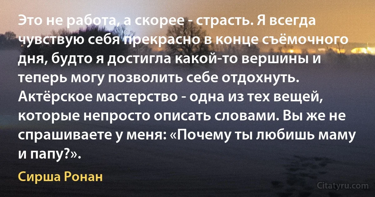 Это не работа, а скорее - страсть. Я всегда чувствую себя прекрасно в конце съёмочного дня, будто я достигла какой-то вершины и теперь могу позволить себе отдохнуть. Актёрское мастерство - одна из тех вещей, которые непросто описать словами. Вы же не спрашиваете у меня: «Почему ты любишь маму и папу?». (Сирша Ронан)