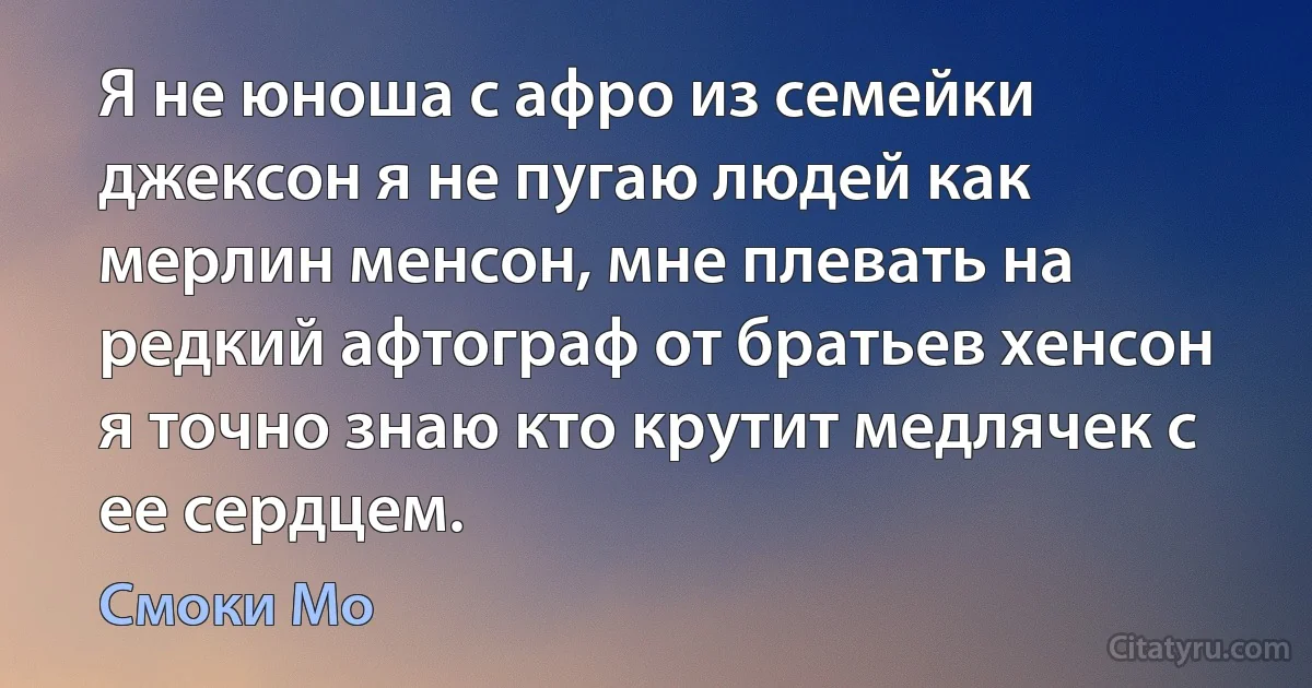 Я не юноша с афро из семейки джексон я не пугаю людей как мерлин менсон, мне плевать на редкий афтограф от братьев хенсон я точно знаю кто крутит медлячек с ее сердцем. (Смоки Мо)