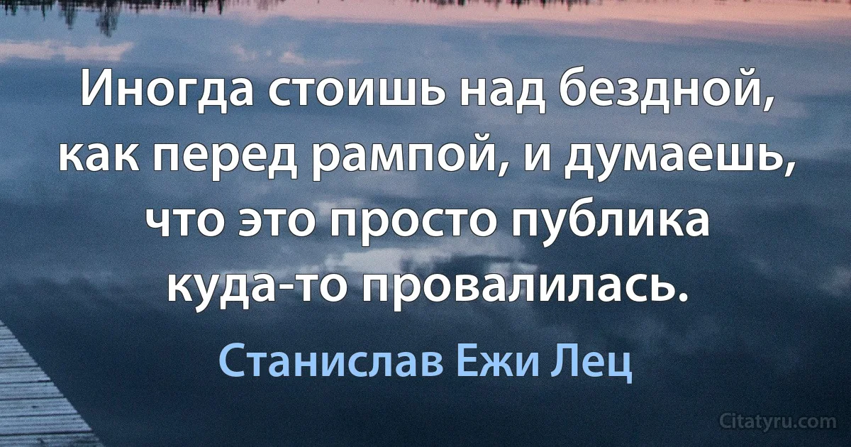 Иногда стоишь над бездной, как перед рампой, и думаешь, что это просто публика куда-то провалилась. (Станислав Ежи Лец)