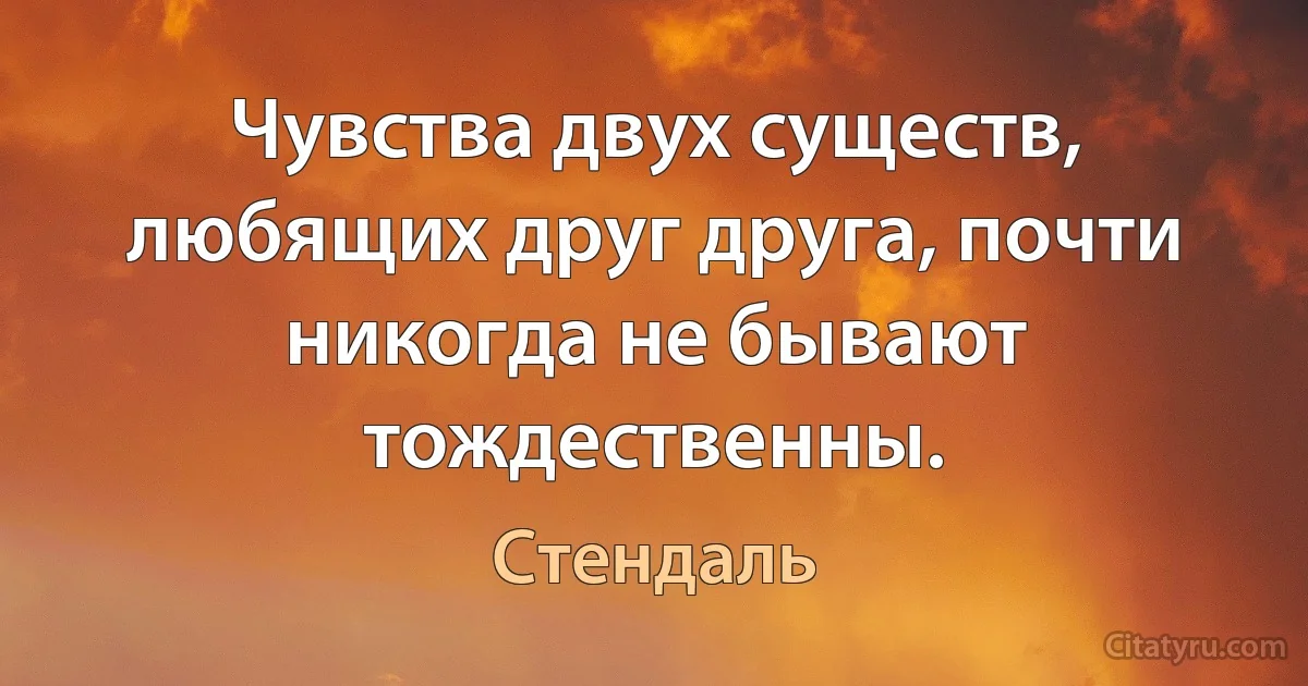 Чувства двух существ, любящих друг друга, почти никогда не бывают тождественны. (Стендаль)