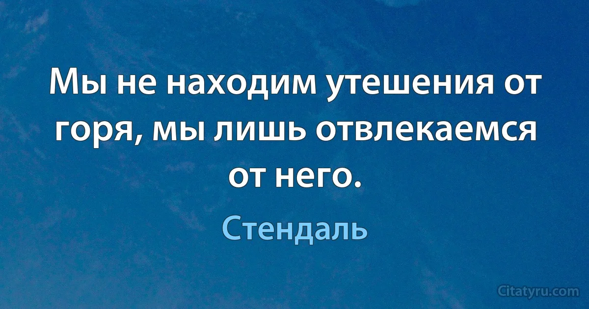 Мы не находим утешения от горя, мы лишь отвлекаемся от него. (Стендаль)