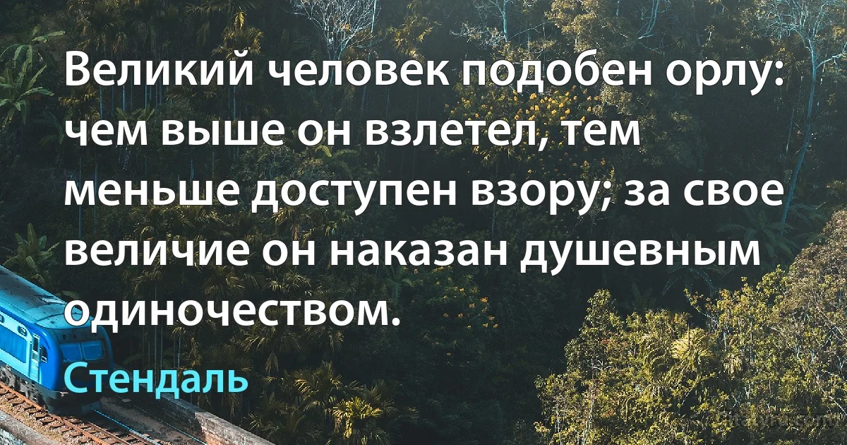 Великий человек подобен орлу: чем выше он взлетел, тем меньше доступен взору; за свое величие он наказан душевным одиночеством. (Стендаль)