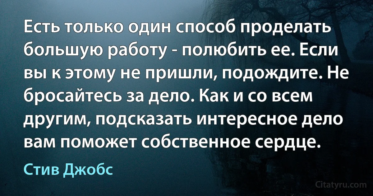 Есть только один способ проделать большую работу - полюбить ее. Если вы к этому не пришли, подождите. Не бросайтесь за дело. Как и со всем другим, подсказать интересное дело вам поможет собственное сердце. (Стив Джобс)