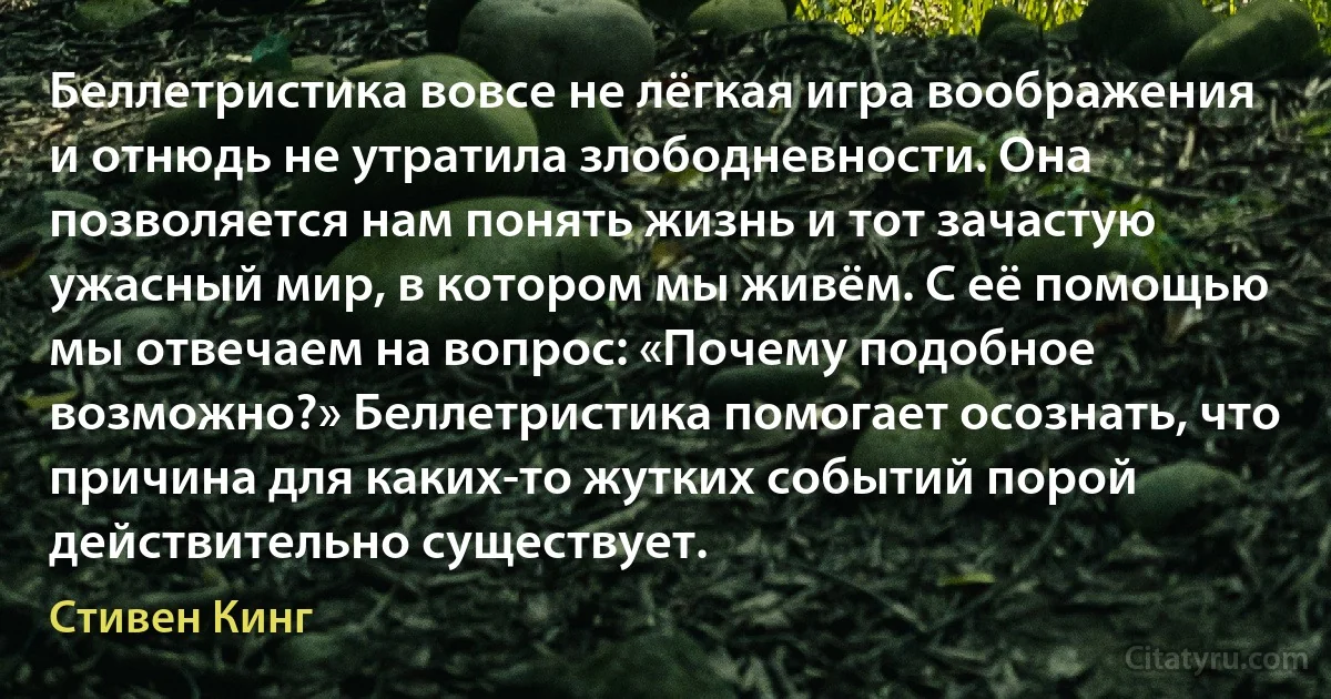 Беллетристика вовсе не лёгкая игра воображения и отнюдь не утратила злободневности. Она позволяется нам понять жизнь и тот зачастую ужасный мир, в котором мы живём. С её помощью мы отвечаем на вопрос: «Почему подобное возможно?» Беллетристика помогает осознать, что причина для каких-то жутких событий порой действительно существует. (Стивен Кинг)