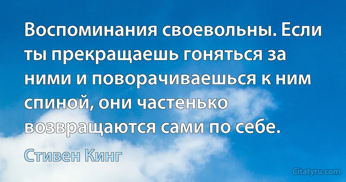 Воспоминания своевольны. Если ты прекращаешь гоняться за ними и поворачиваешься к ним спиной, они частенько возвращаются сами по себе. (Стивен Кинг)