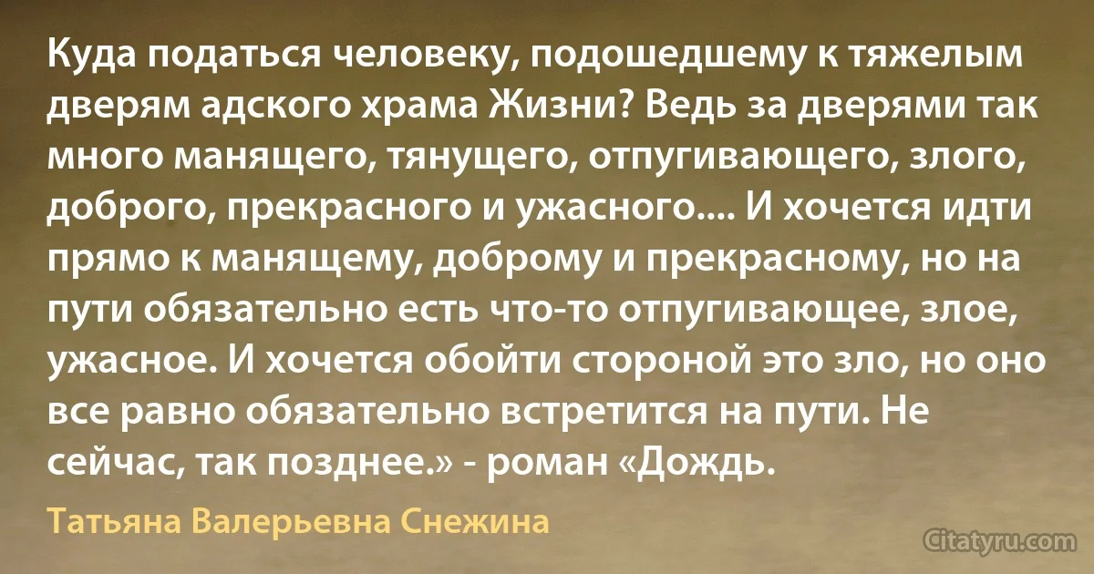 Куда податься человеку, подошедшему к тяжелым дверям адского храма Жизни? Ведь за дверями так много манящего, тянущего, отпугивающего, злого, доброго, прекрасного и ужасного.... И хочется идти прямо к манящему, доброму и прекрасному, но на пути обязательно есть что-то отпугивающее, злое, ужасное. И хочется обойти стороной это зло, но оно все равно обязательно встретится на пути. Не сейчас, так позднее.» - роман «Дождь. (Татьяна Валерьевна Снежина)