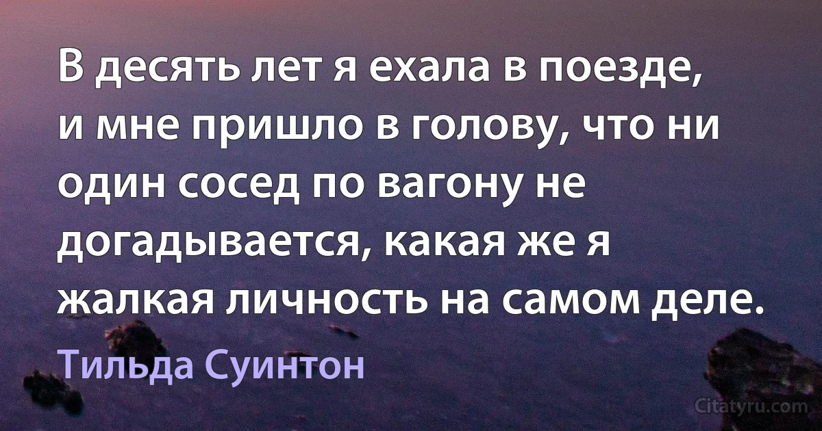 В десять лет я ехала в поезде, и мне пришло в голову, что ни один сосед по вагону не догадывается, какая же я жалкая личность на самом деле. (Тильда Суинтон)