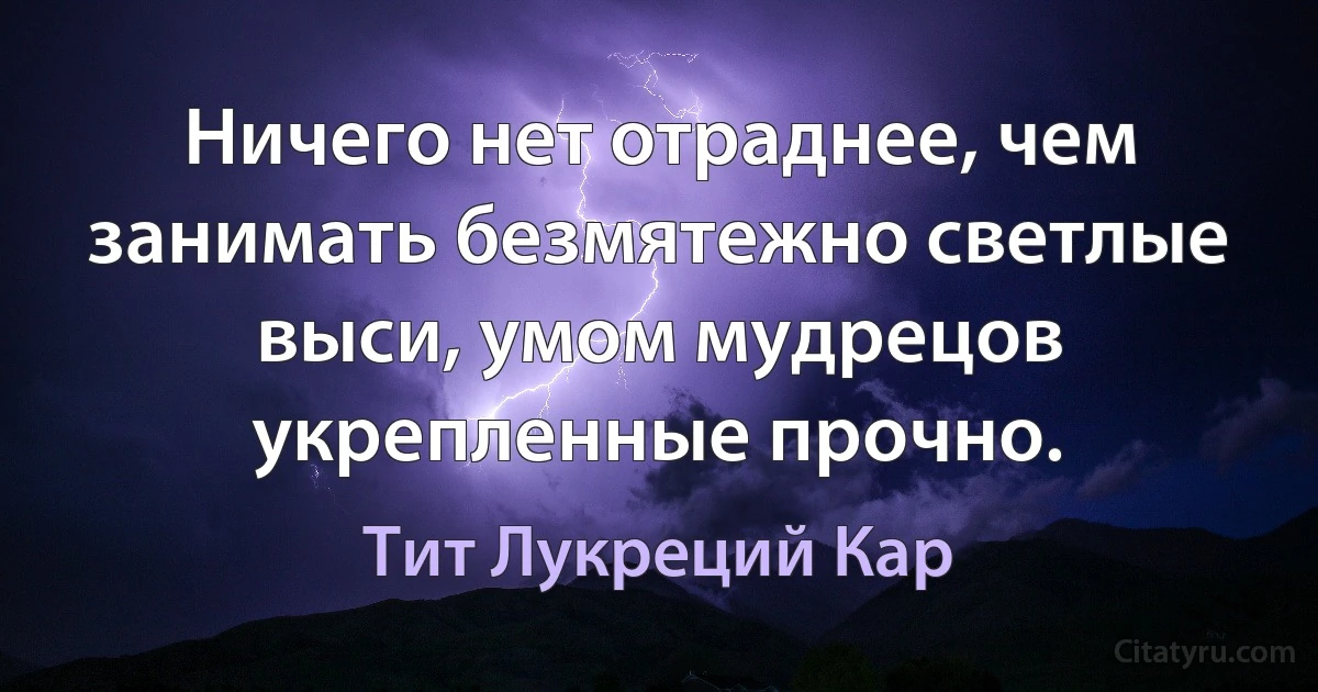 Ничего нет отраднее, чем занимать безмятежно светлые выси, умом мудрецов укрепленные прочно. (Тит Лукреций Кар)