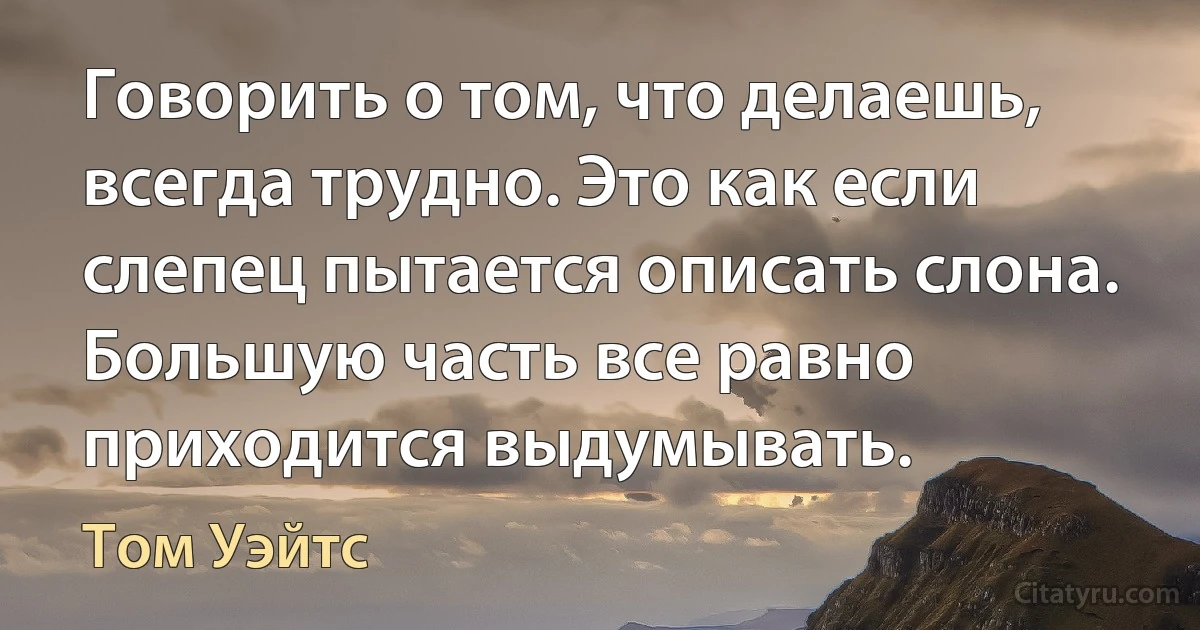 Говорить о том, что делаешь, всегда трудно. Это как если слепец пытается описать слона. Большую часть все равно приходится выдумывать. (Том Уэйтс)