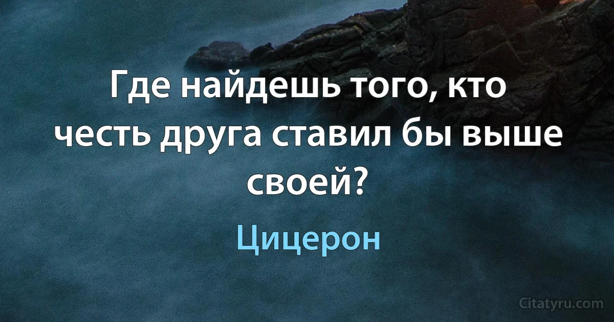 Где найдешь того, кто честь друга ставил бы выше своей? (Цицерон)