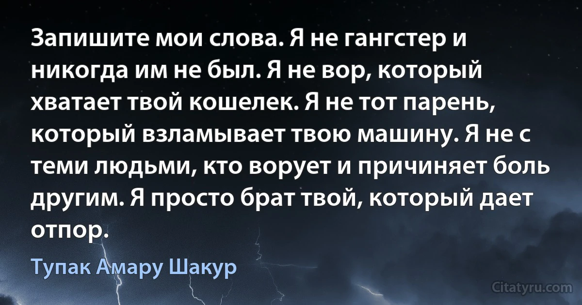 Запишите мои слова. Я не гангстер и никогда им не был. Я не вор, который хватает твой кошелек. Я не тот парень, который взламывает твою машину. Я не с теми людьми, кто ворует и причиняет боль другим. Я просто брат твой, который дает отпор. (Тупак Амару Шакур)