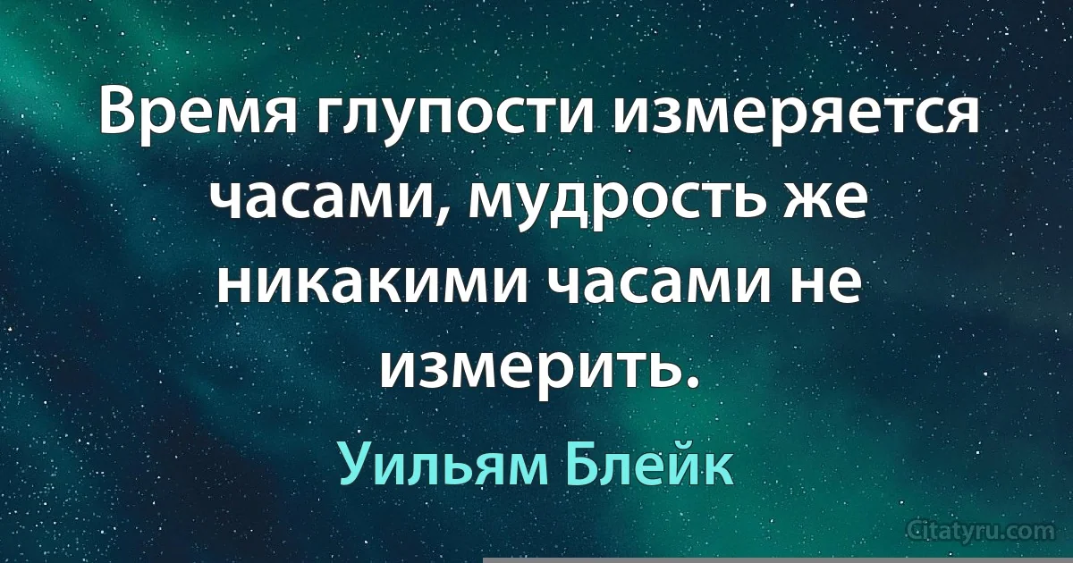 Время глупости измеряется часами, мудрость же никакими часами не измерить. (Уильям Блейк)