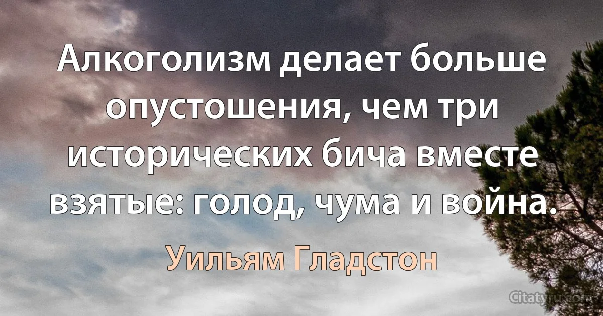 Алкоголизм делает больше опустошения, чем три исторических бича вместе взятые: голод, чума и война. (Уильям Гладстон)