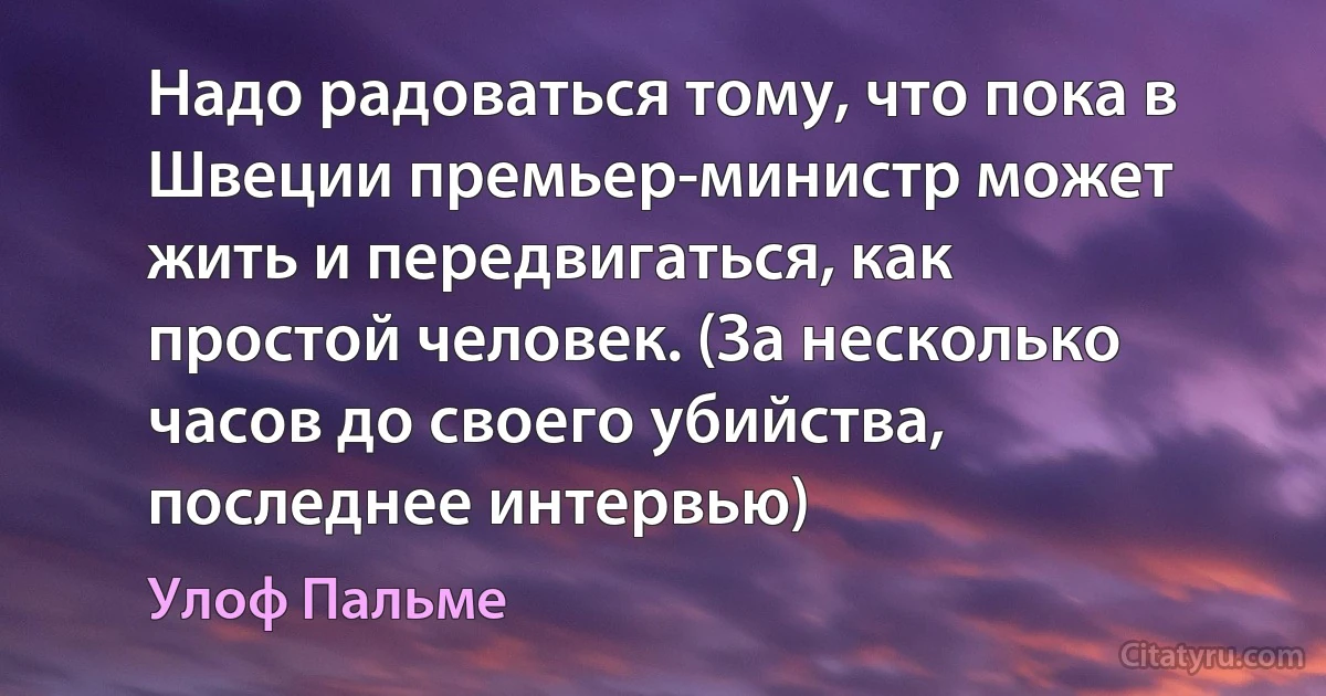 Надо радоваться тому, что пока в Швеции премьер-министр может жить и передвигаться, как простой человек. (За несколько часов до своего убийства, последнее интервью) (Улоф Пальме)