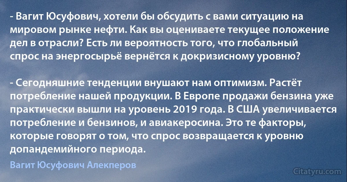 - Вагит Юсуфович, хотели бы обсудить с вами ситуацию на мировом рынке нефти. Как вы оцениваете текущее положение дел в отрасли? Есть ли вероятность того, что глобальный спрос на энергосырьё вернётся к докризисному уровню?

- Сегодняшние тенденции внушают нам оптимизм. Растёт потребление нашей продукции. В Европе продажи бензина уже практически вышли на уровень 2019 года. В США увеличивается потребление и бензинов, и авиакеросина. Это те факторы, которые говорят о том, что спрос возвращается к уровню допандемийного периода. (Вагит Юсуфович Алекперов)