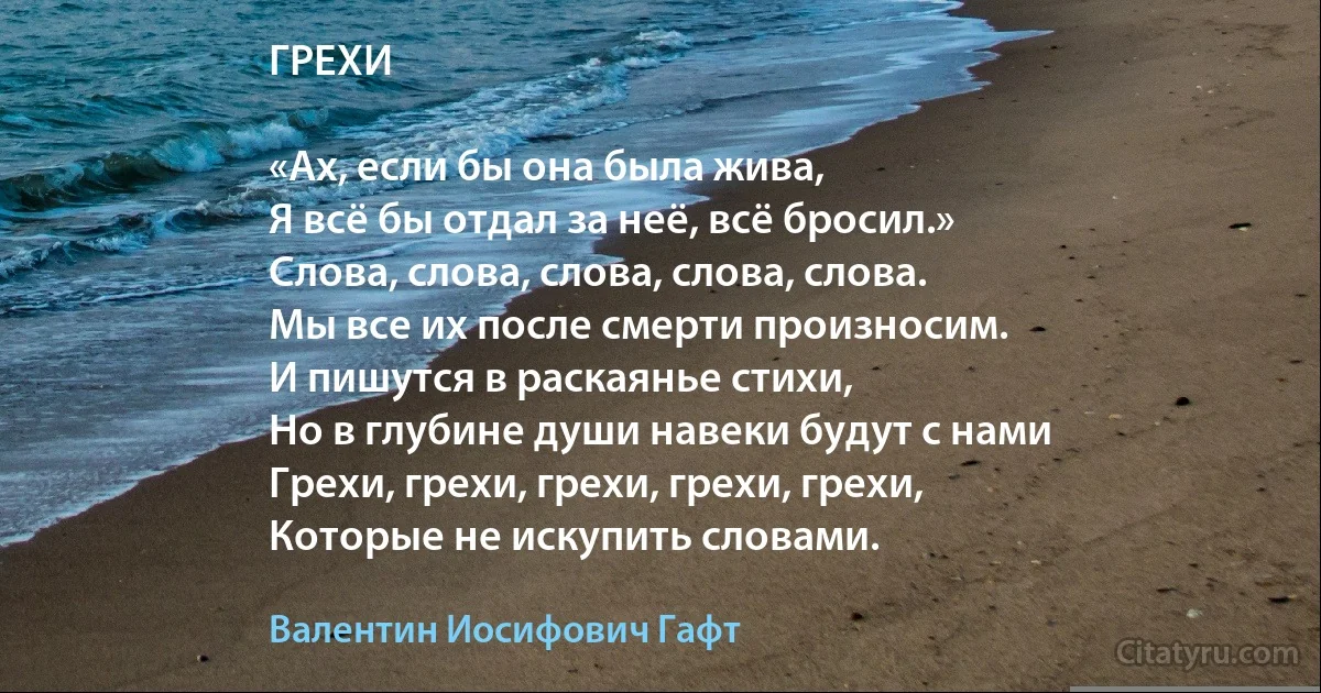 ГРЕХИ

«Ах, если бы она была жива,
Я всё бы отдал за неё, всё бросил.»
Слова, слова, слова, слова, слова.
Мы все их после смерти произносим.
И пишутся в раскаянье стихи,
Но в глубине души навеки будут с нами
Грехи, грехи, грехи, грехи, грехи,
Которые не искупить словами. (Валентин Иосифович Гафт)