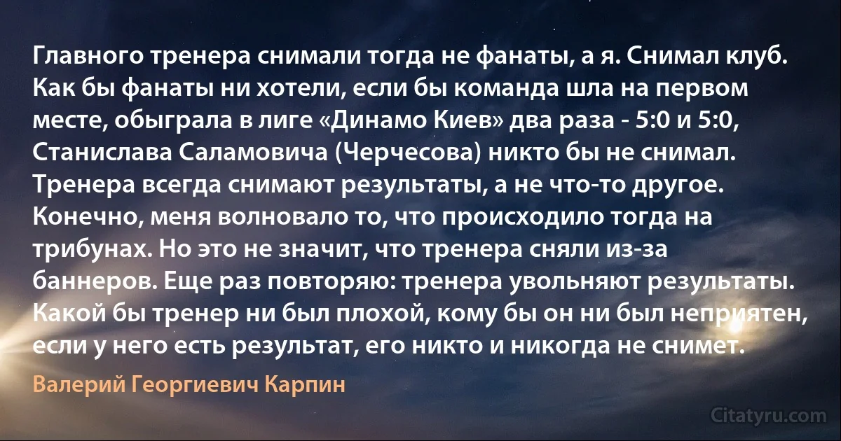 Главного тренера снимали тогда не фанаты, а я. Снимал клуб. Как бы фанаты ни хотели, если бы команда шла на первом месте, обыграла в лиге «Динамо Киев» два раза - 5:0 и 5:0, Станислава Саламовича (Черчесова) никто бы не снимал. Тренера всегда снимают результаты, а не что-то другое. Конечно, меня волновало то, что происходило тогда на трибунах. Но это не значит, что тренера сняли из-за баннеров. Еще раз повторяю: тренера увольняют результаты. Какой бы тренер ни был плохой, кому бы он ни был неприятен, если у него есть результат, его никто и никогда не снимет. (Валерий Георгиевич Карпин)