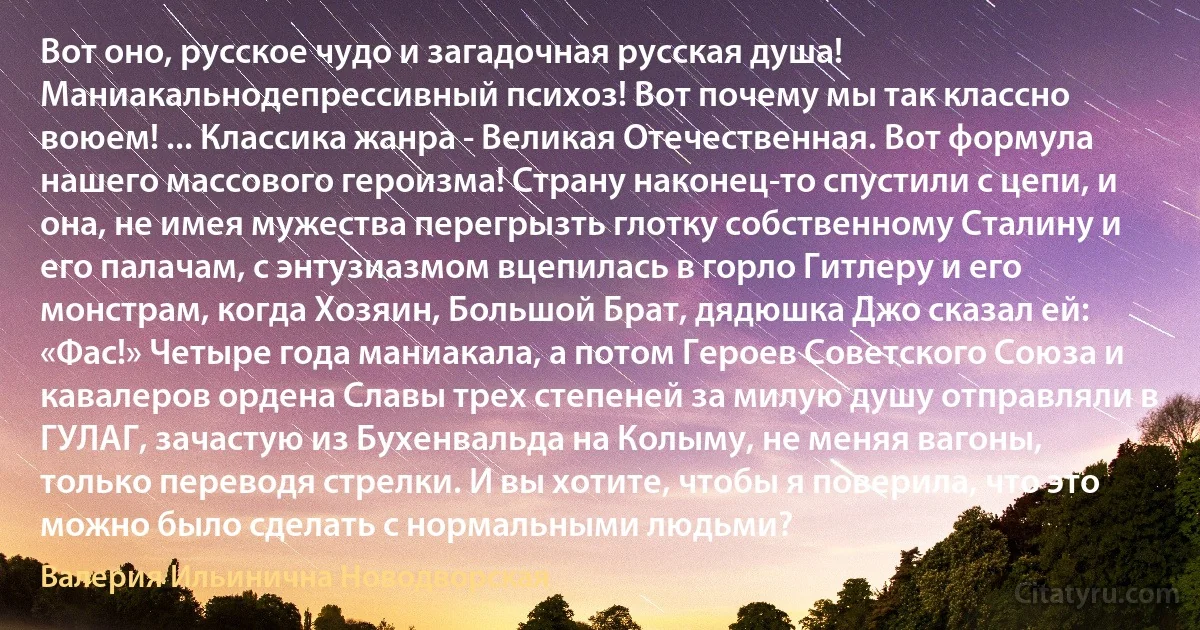 Вот оно, русское чудо и загадочная русская душа! Маниакальнодепрессивный психоз! Вот почему мы так классно воюем! ... Классика жанра - Великая Отечественная. Вот формула нашего массового героизма! Страну наконец-то спустили с цепи, и она, не имея мужества перегрызть глотку собственному Сталину и его палачам, с энтузиазмом вцепилась в горло Гитлеру и его монстрам, когда Хозяин, Большой Брат, дядюшка Джо сказал ей: «Фас!» Четыре года маниакала, а потом Героев Советского Союза и кавалеров ордена Славы трех степеней за милую душу отправляли в ГУЛАГ, зачастую из Бухенвальда на Колыму, не меняя вагоны, только переводя стрелки. И вы хотите, чтобы я поверила, что это можно было сделать с нормальными людьми? (Валерия Ильинична Новодворская)