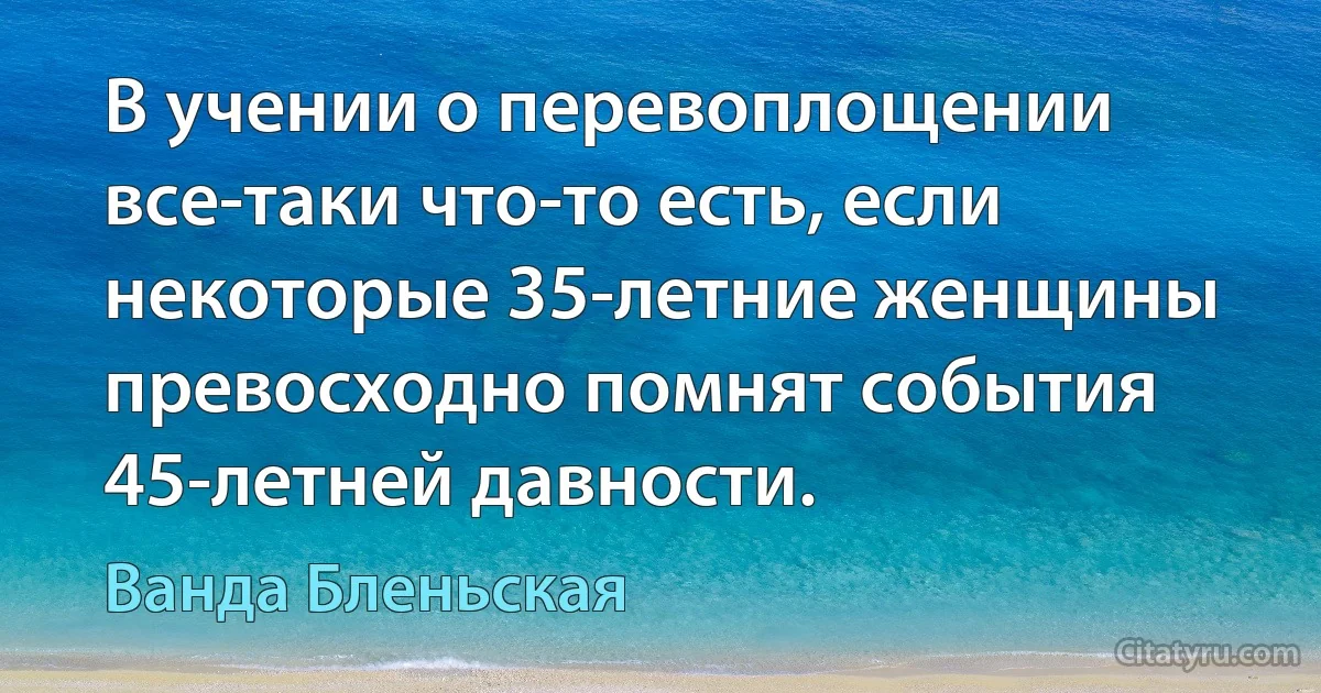 В учении о перевоплощении все-таки что-то есть, если некоторые 35-летние женщины превосходно помнят события 45-летней давности. (Ванда Бленьская)