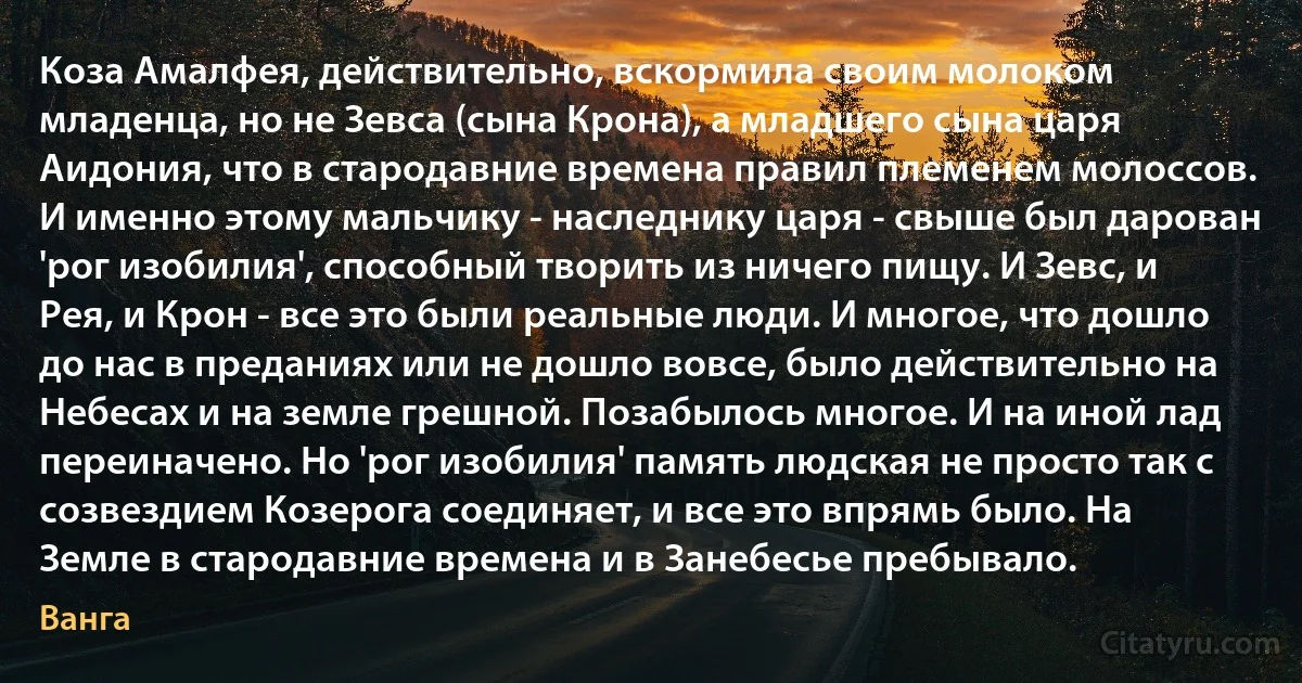 Коза Амалфея, действительно, вскормила своим молоком младенца, но не Зевса (сына Крона), а младшего сына царя Аидония, что в стародавние времена правил племенем молоссов. И именно этому мальчику - наследнику царя - свыше был дарован 'рог изобилия', способный творить из ничего пищу. И Зевс, и Рея, и Крон - все это были реальные люди. И многое, что дошло до нас в преданиях или не дошло вовсе, было действительно на Небесах и на земле грешной. Позабылось многое. И на иной лад переиначено. Но 'рог изобилия' память людская не просто так с созвездием Козерога соединяет, и все это впрямь было. На Земле в стародавние времена и в Занебесье пребывало. (Ванга)