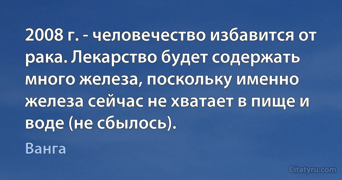 2008 г. - человечество избавится от рака. Лекарство будет содержать много железа, поскольку именно железа сейчас не хватает в пище и воде (не сбылось). (Ванга)