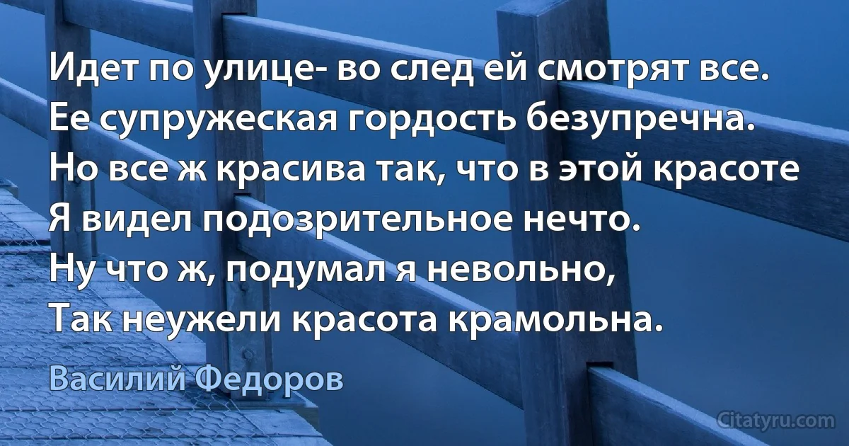 Идет по улице- во след ей смотрят все.
Ее супружеская гордость безупречна.
Но все ж красива так, что в этой красоте
Я видел подозрительное нечто.
Ну что ж, подумал я невольно,
Так неужели красота крамольна. (Василий Федоров)