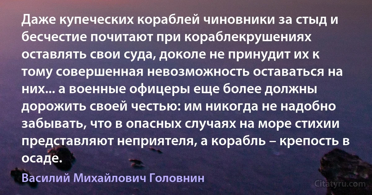 Даже купеческих кораблей чиновники за стыд и бесчестие почитают при кораблекрушениях оставлять свои суда, доколе не принудит их к тому совершенная невозможность оставаться на них... а военные офицеры еще более должны дорожить своей честью: им никогда не надобно забывать, что в опасных случаях на море стихии представляют неприятеля, а корабль – крепость в осаде. (Василий Михайлович Головнин)