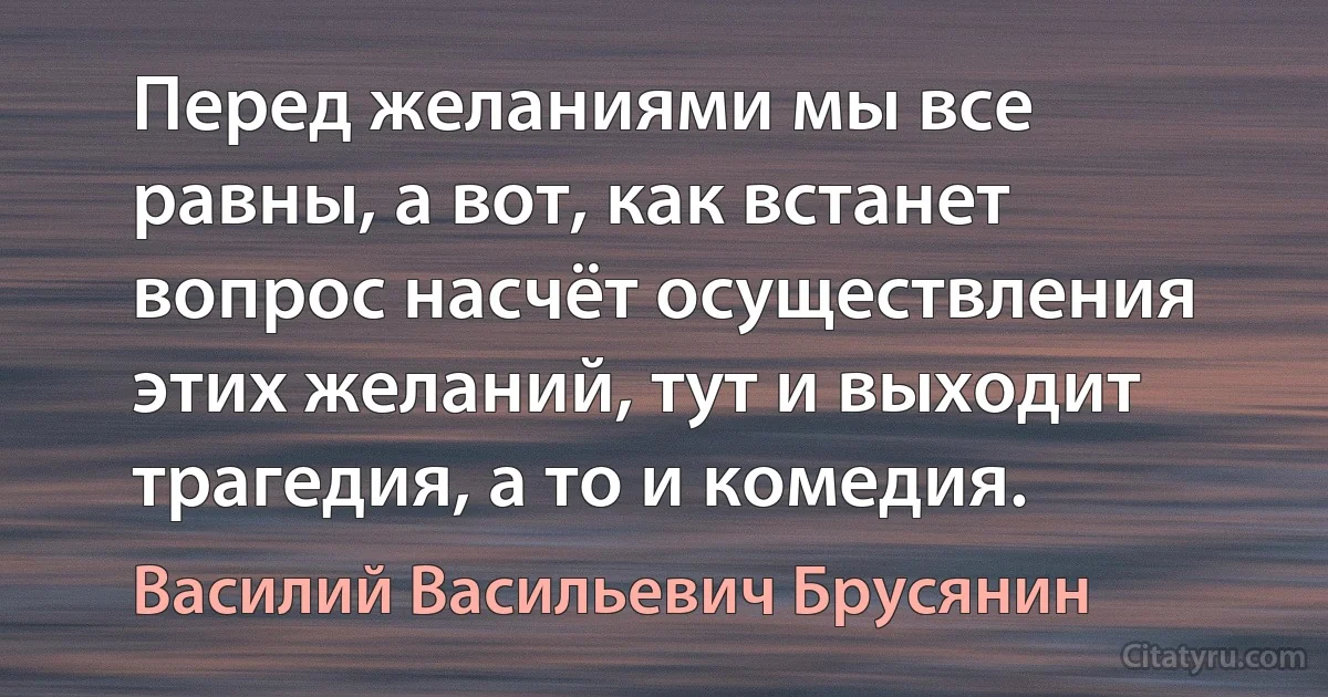 Перед желаниями мы все равны, а вот, как встанет вопрос насчёт осуществления этих желаний, тут и выходит трагедия, а то и комедия. (Василий Васильевич Брусянин)