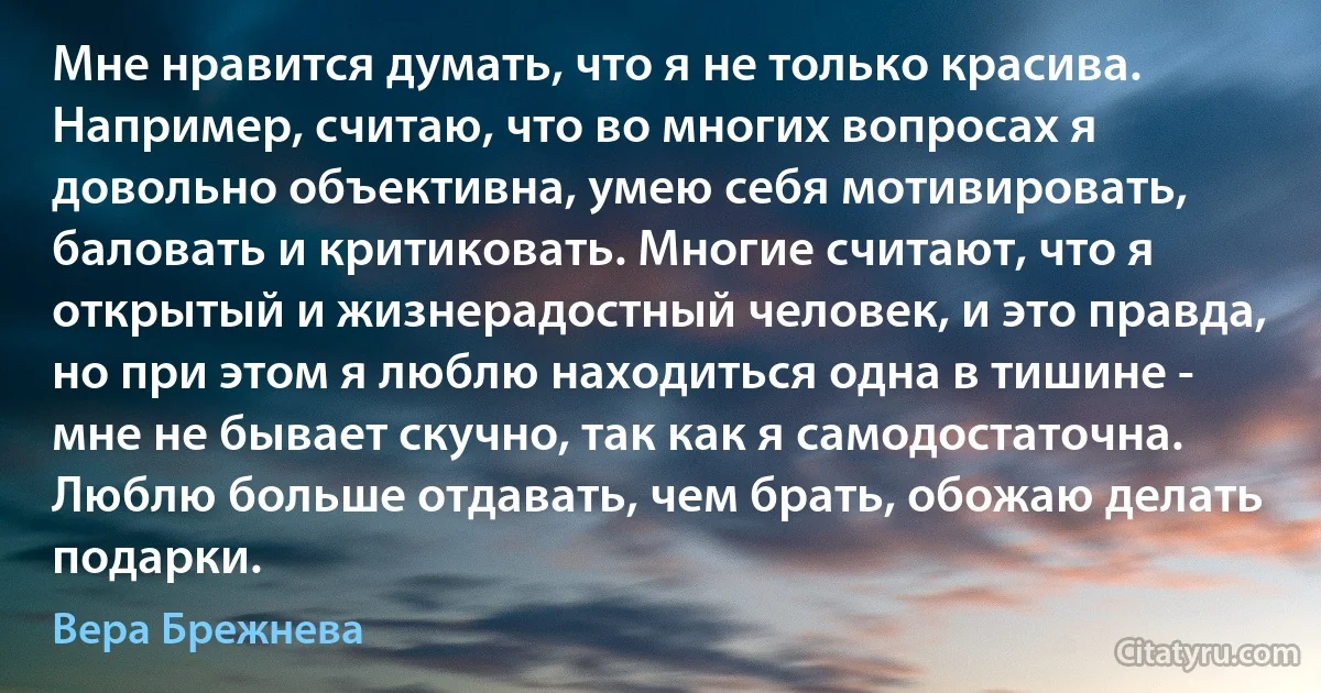 Мне нравится думать, что я не только красива. Например, считаю, что во многих вопросах я довольно объективна, умею себя мотивировать, баловать и критиковать. Многие считают, что я открытый и жизнерадостный человек, и это правда, но при этом я люблю находиться одна в тишине - мне не бывает скучно, так как я самодостаточна. Люблю больше отдавать, чем брать, обожаю делать подарки. (Вера Брежнева)